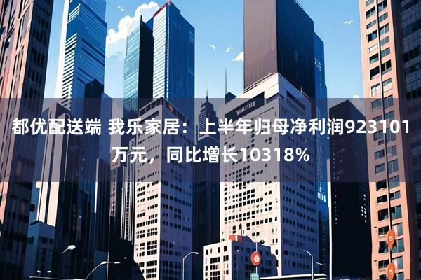 都优配送端 我乐家居：上半年归母净利润923101万元，同比增长10318%