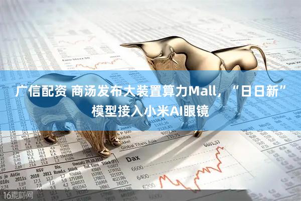 广信配资 商汤发布大装置算力Mall，“日日新”模型接入小米AI眼镜