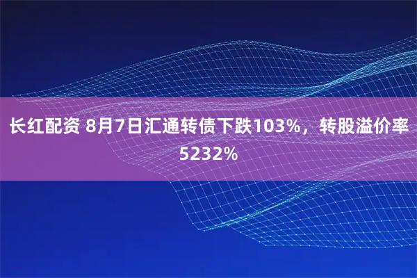 长红配资 8月7日汇通转债下跌103%，转股溢价率5232%
