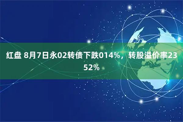 红盘 8月7日永02转债下跌014%，转股溢价率2352%