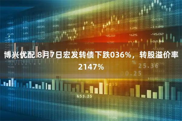 博兴优配 8月7日宏发转债下跌036%，转股溢价率2147%