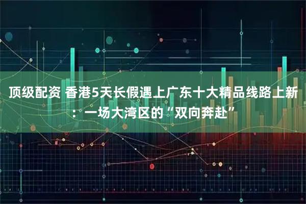 顶级配资 香港5天长假遇上广东十大精品线路上新:一场大湾区的“双向奔赴”