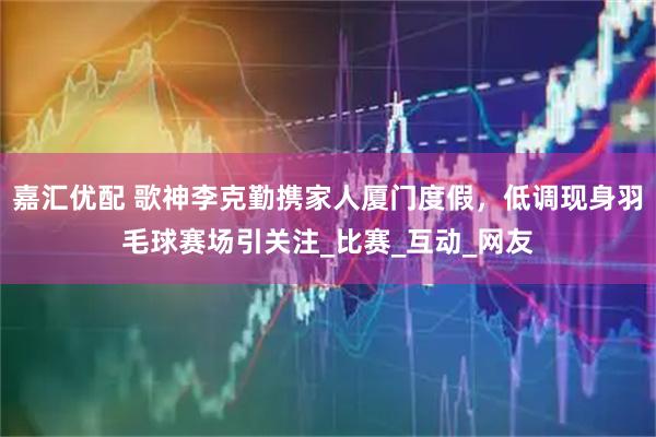 嘉汇优配 歌神李克勤携家人厦门度假，低调现身羽毛球赛场引关注_比赛_互动_网友