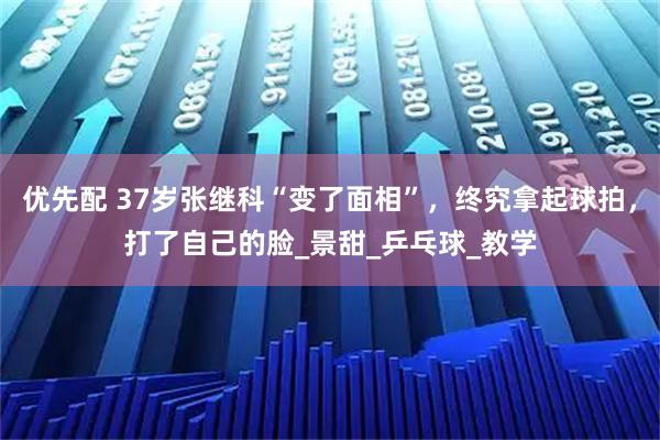 优先配 37岁张继科“变了面相”，终究拿起球拍，打了自己的脸_景甜_乒乓球_教学