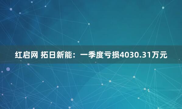 红启网 拓日新能：一季度亏损4030.31万元