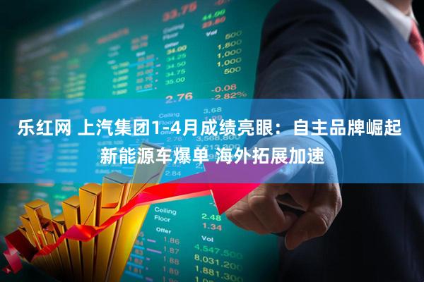 乐红网 上汽集团1-4月成绩亮眼：自主品牌崛起 新能源车爆单 海外拓展加速