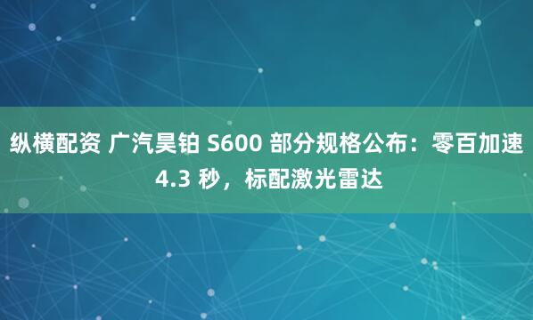 纵横配资 广汽昊铂 S600 部分规格公布：零百加速 4.3 秒，标配激光雷达