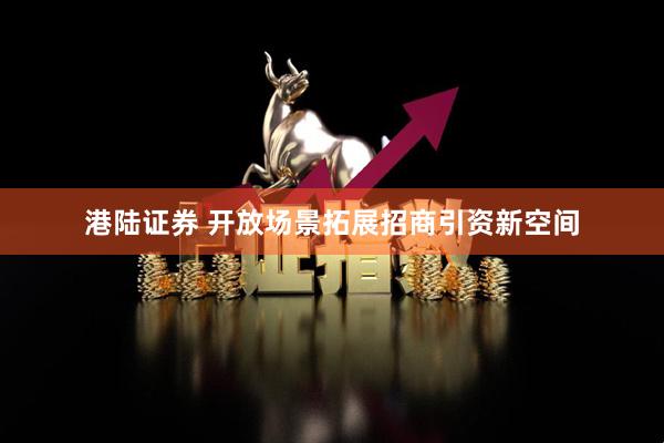 港陆证券 开放场景拓展招商引资新空间
