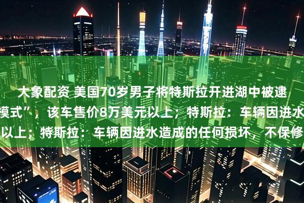 大象配资 美国70岁男子将特斯拉开进湖中被逮捕，称为了测试“涉水模式”，该车售价8万美元以上；特斯拉：车辆因进水造成的任何损坏，不保修