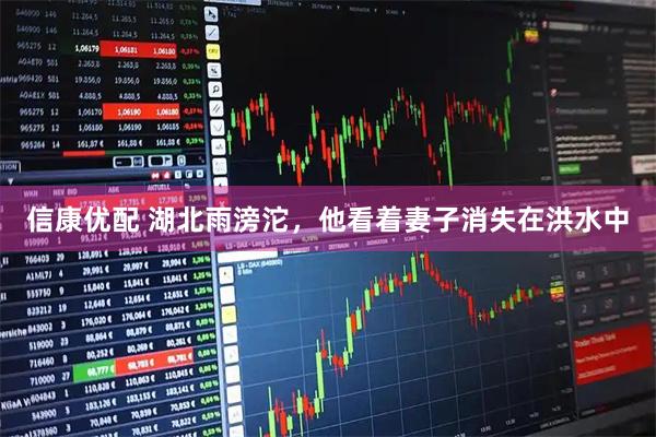 信康优配 湖北雨滂沱，他看着妻子消失在洪水中