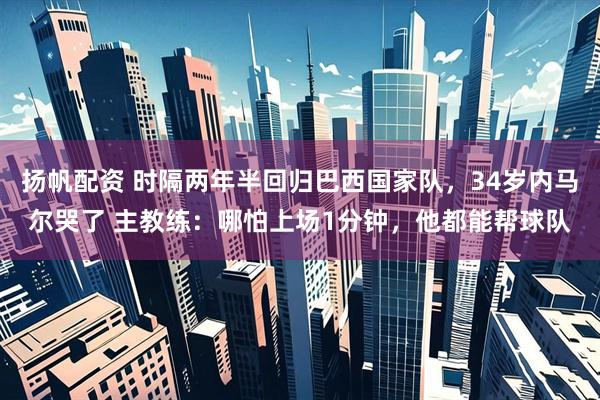 扬帆配资 时隔两年半回归巴西国家队，34岁内马尔哭了 主教练：哪怕上场1分钟，他都能帮球队