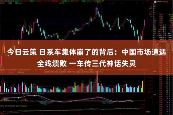 今日云策 日系车集体崩了的背后：中国市场遭遇全线溃败 一车传三代神话失灵