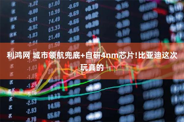 利鸿网 城市领航兜底+自研4nm芯片!比亚迪这次玩真的