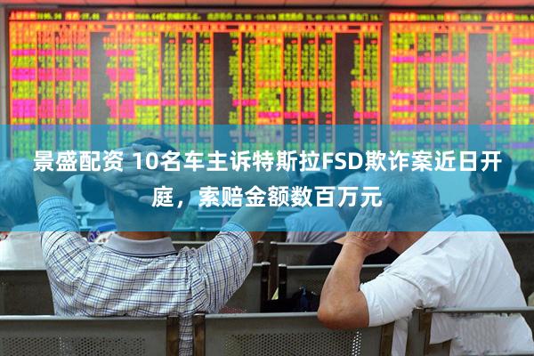 景盛配资 10名车主诉特斯拉FSD欺诈案近日开庭，索赔金额数百万元