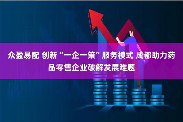 众盈易配 创新“一企一策”服务模式 成都助力药品零售企业破解发展难题