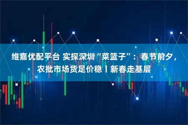 维嘉优配平台 实探深圳“菜篮子”：春节前夕，农批市场货足价稳丨新春走基层