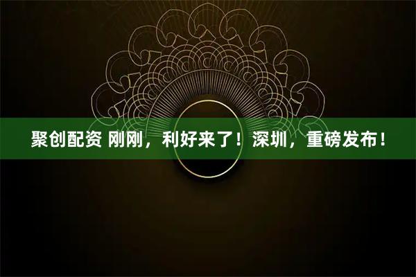 聚创配资 刚刚，利好来了！深圳，重磅发布！