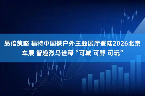 易倍策略 福特中国携户外主题展厅登陆2026北京车展 智趣烈马诠释“可城 可野 可玩”