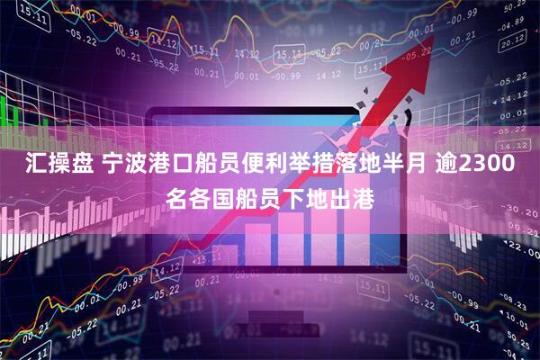 汇操盘 宁波港口船员便利举措落地半月 逾2300名各国船员下地出港
