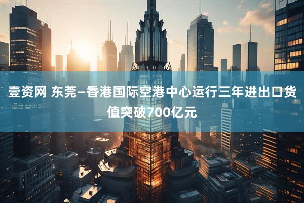 壹资网 东莞—香港国际空港中心运行三年进出口货值突破700亿元