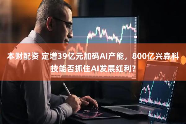 本财配资 定增39亿元加码AI产能，800亿兴森科技能否抓住AI发展红利？
