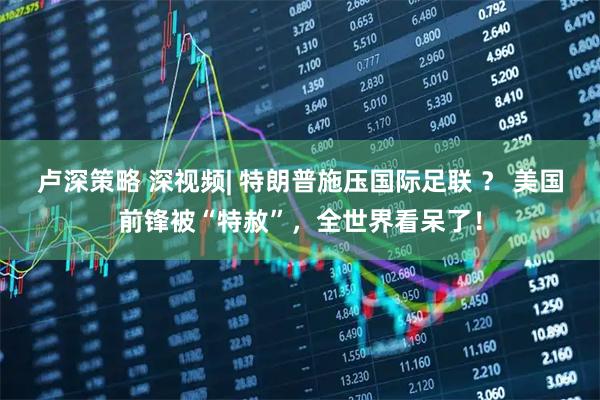 卢深策略 深视频| 特朗普施压国际足联 ？ 美国前锋被“特赦”，全世界看呆了！