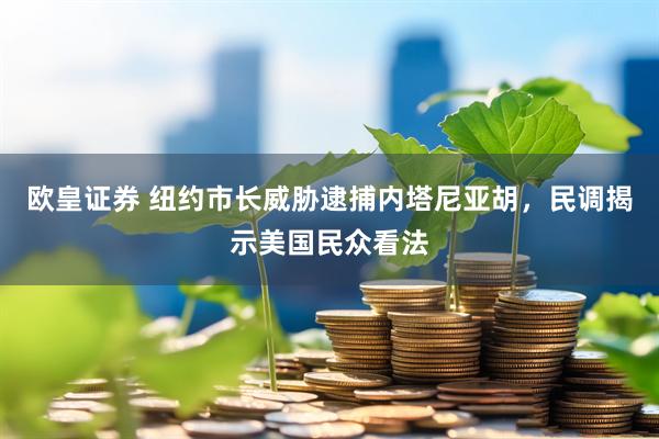 欧皇证券 纽约市长威胁逮捕内塔尼亚胡，民调揭示美国民众看法