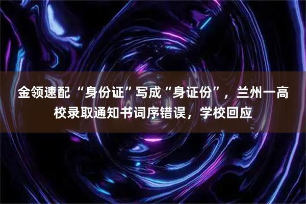 金领速配 “身份证”写成“身证份”，兰州一高校录取通知书词序错误，学校回应