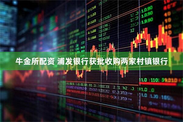 牛金所配资 浦发银行获批收购两家村镇银行