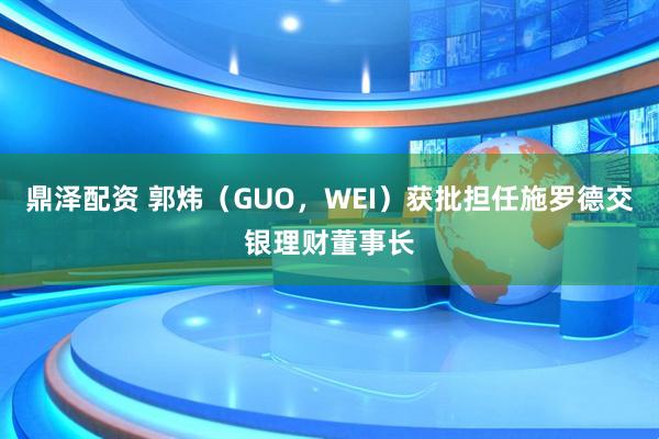 鼎泽配资 郭炜（GUO，WEI）获批担任施罗德交银理财董事长