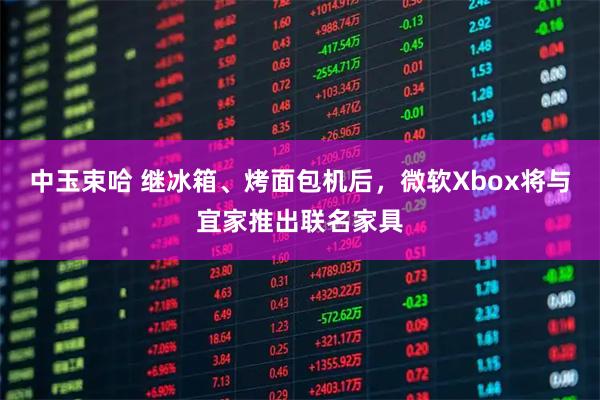 中玉束哈 继冰箱、烤面包机后，微软Xbox将与宜家推出联名家具