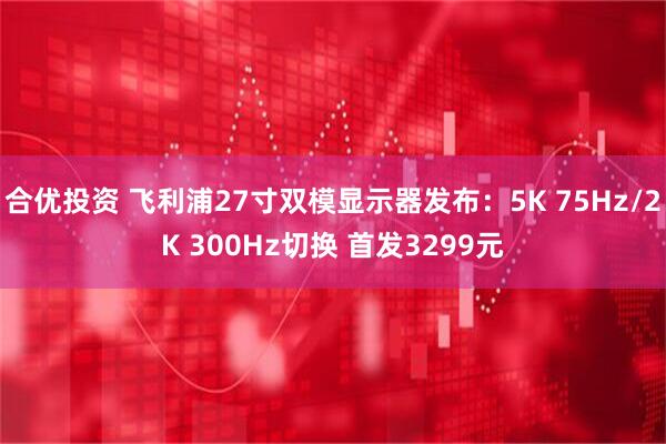合优投资 飞利浦27寸双模显示器发布：5K 75Hz/2K 300Hz切换 首发3299元