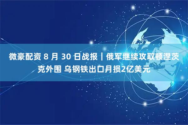 微豪配资 8 月 30 日战报｜俄军继续攻取顿涅茨克外围 乌钢铁出口月损2亿美元