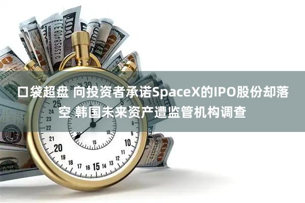 口袋超盘 向投资者承诺SpaceX的IPO股份却落空 韩国未来资产遭监管机构调查