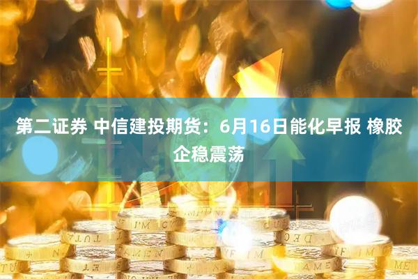 第二证券 中信建投期货：6月16日能化早报 橡胶企稳震荡